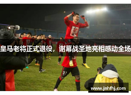 皇马老将正式退役，谢幕战圣地亮相感动全场