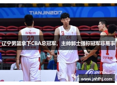 辽宁男篮拿下CBA总冠军，主帅郭士强称冠军非易事