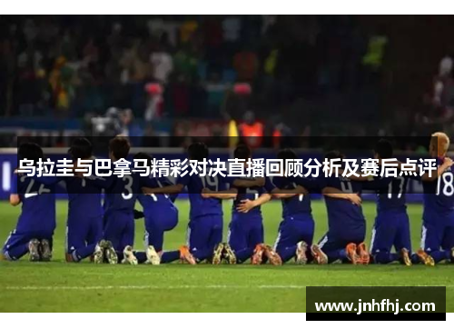 乌拉圭与巴拿马精彩对决直播回顾分析及赛后点评